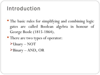 Introduction

 The basic rules for simplifying and combining logic
  gates are called Boolean algebra in honour of
  George Boole (1815-1864).
 There are two types of operator:
  Unary – NOT
  Binary – AND, OR
 