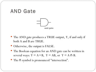AND Gate



 The AND gate produces a TRUE output, Y, if and only if
  both A and B are TRUE.
 Otherwise, the output is FALSE.
 The Boolean equation for an AND gate can be written in
  several ways: Y = A • B, Y = AB, or Y = A ∩ B.
 The ∩ symbol is pronounced "intersection”.
 