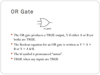 OR Gate



 The OR gate produces a TRUE output, Y if either A or B (or
  both) are TRUE.
 The Boolean equation for an OR gate is written as Y = A +
  B or Y = A ∪ B.
 The ∪ symbol is pronounced “union”.
 TRUE when any inputs are TRUE
 