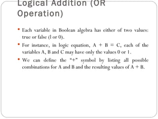 Logical Addition (OR
Operation)
 Each variable in Boolean algebra has either of two values:
  true or false (l or 0).
 For instance, in logic equation, A + B = C, each of the
  variables A, B and C may have only the values 0 or 1.
 We can define the “+” symbol by listing all possible
  combinations for A and B and the resulting values of A + B.
 