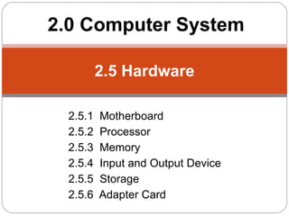 2.0 Computer System

         2.5 Hardware

 2.5.1   Motherboard
 2.5.2   Processor
 2.5.3   Memory
 2.5.4   Input and Output Device
 2.5.5   Storage
 2.5.6   Adapter Card
 
