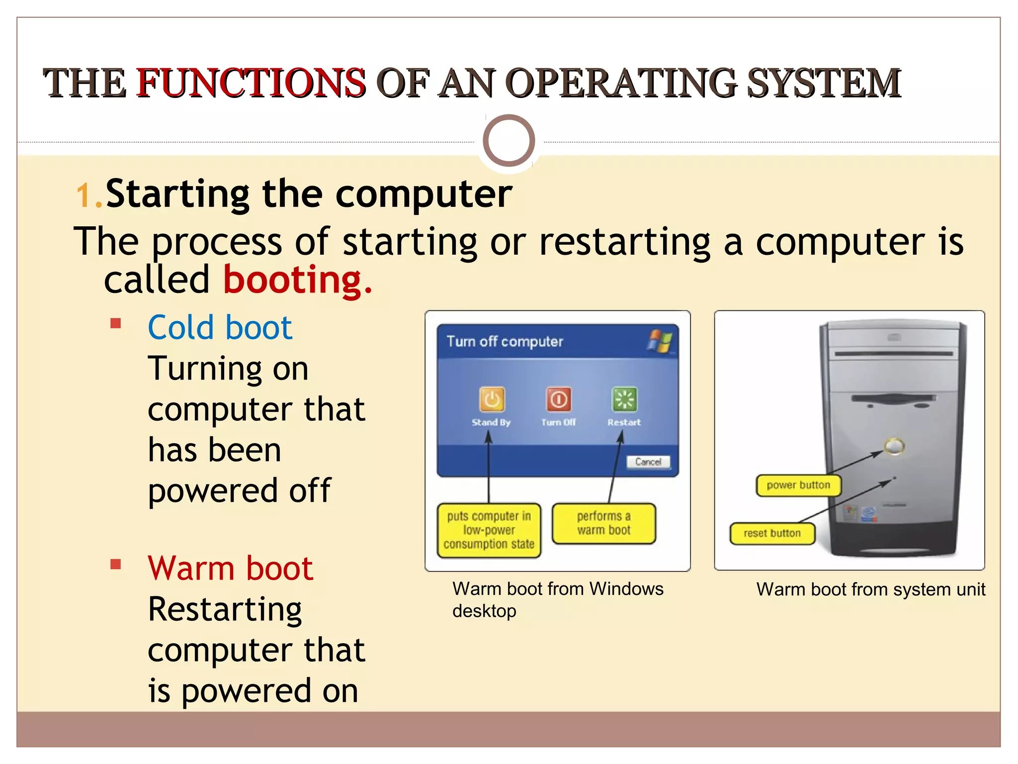THE FUNCTIONS OF AN OPERATING SYSTEM

 1.Starting the computer
 The process of starting or restarting a computer is
  called booting.
   Cold boot
    Turning on
    computer that
    has been
    powered off

   Warm boot
                      Warm boot from Windows   Warm boot from system unit
    Restarting        desktop

    computer that
    is powered on
 