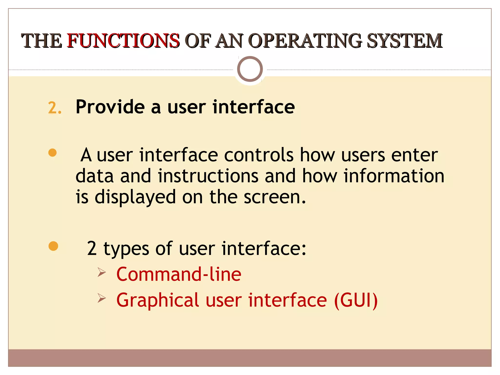 THE FUNCTIONS OF AN OPERATING SYSTEM


  2. Provide a user interface

      A user interface controls how users enter
      data and instructions and how information
      is displayed on the screen.

      2 types of user interface:
         Command-line
         Graphical user interface (GUI)
 