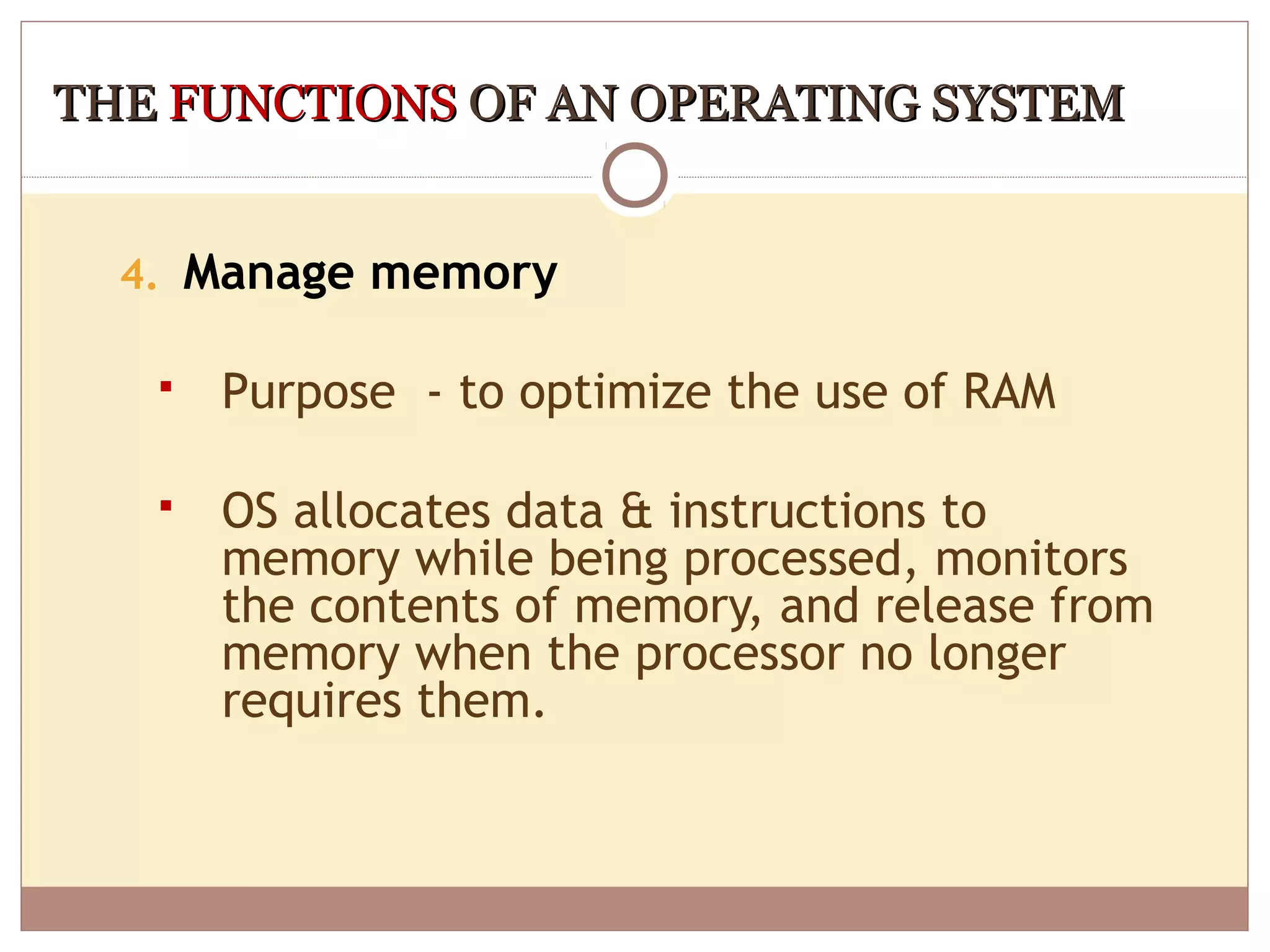 THE FUNCTIONS OF AN OPERATING SYSTEM


  4. Manage memory

      Purpose - to optimize the use of RAM

      OS allocates data & instructions to
       memory while being processed, monitors
       the contents of memory, and release from
       memory when the processor no longer
       requires them.
 