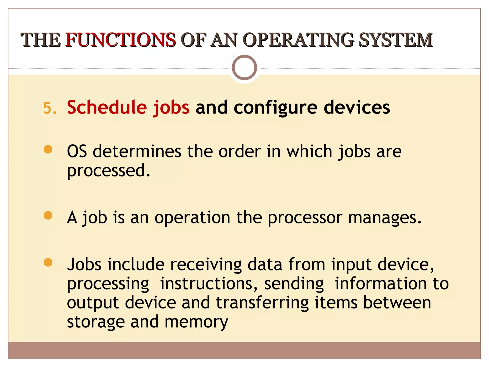 THE FUNCTIONS OF AN OPERATING SYSTEM


 5. Schedule jobs and configure devices

  OS determines the order in which jobs are
    processed.

  A job is an operation the processor manages.


  Jobs include receiving data from input device,
    processing instructions, sending information to
    output device and transferring items between
    storage and memory
 