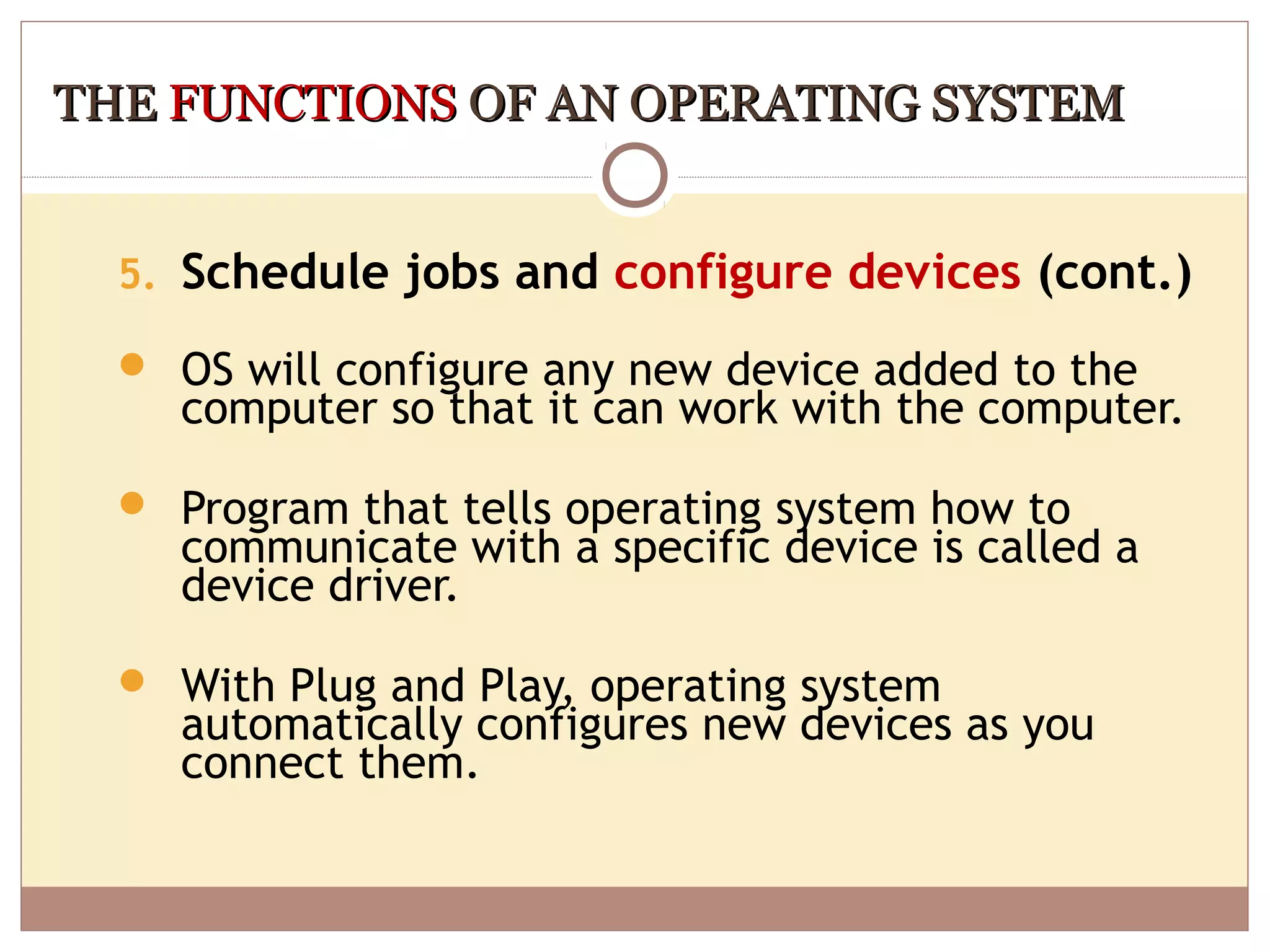 THE FUNCTIONS OF AN OPERATING SYSTEM


  5. Schedule jobs and configure devices (cont.)

   OS will configure any new device added to the
    computer so that it can work with the computer.

   Program that tells operating system how to
    communicate with a specific device is called a
    device driver.

   With Plug and Play, operating system
    automatically configures new devices as you
    connect them.
 