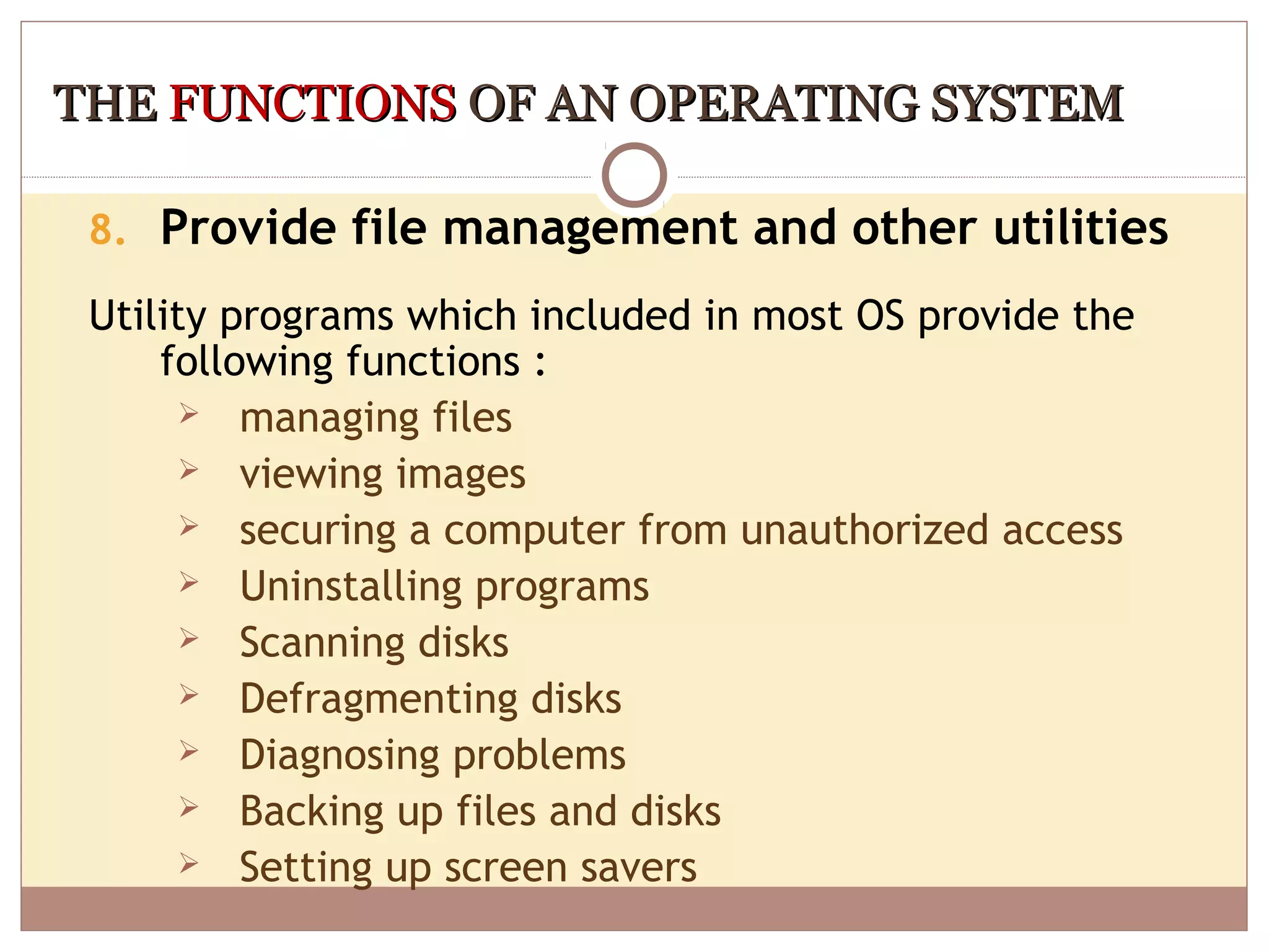 THE FUNCTIONS OF AN OPERATING SYSTEM

 8. Provide file management and other utilities

 Utility programs which included in most OS provide the
     following functions :
        managing files
        viewing images
        securing a computer from unauthorized access
        Uninstalling programs
        Scanning disks
        Defragmenting disks
        Diagnosing problems
        Backing up files and disks
        Setting up screen savers
 