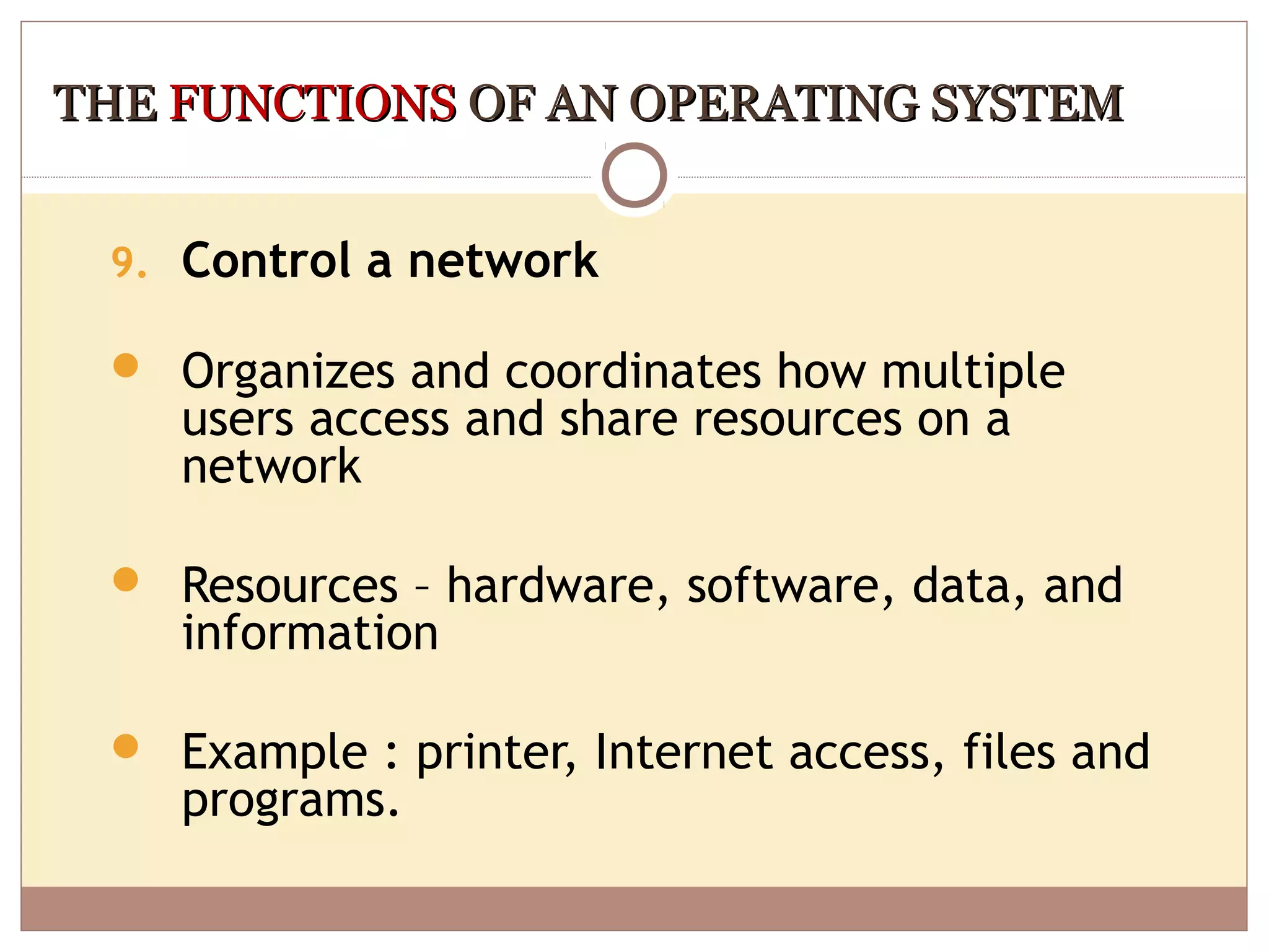 THE FUNCTIONS OF AN OPERATING SYSTEM


 9. Control a network

  Organizes and coordinates how multiple
    users access and share resources on a
    network

  Resources – hardware, software, data, and
    information

  Example : printer, Internet access, files and
    programs.
 