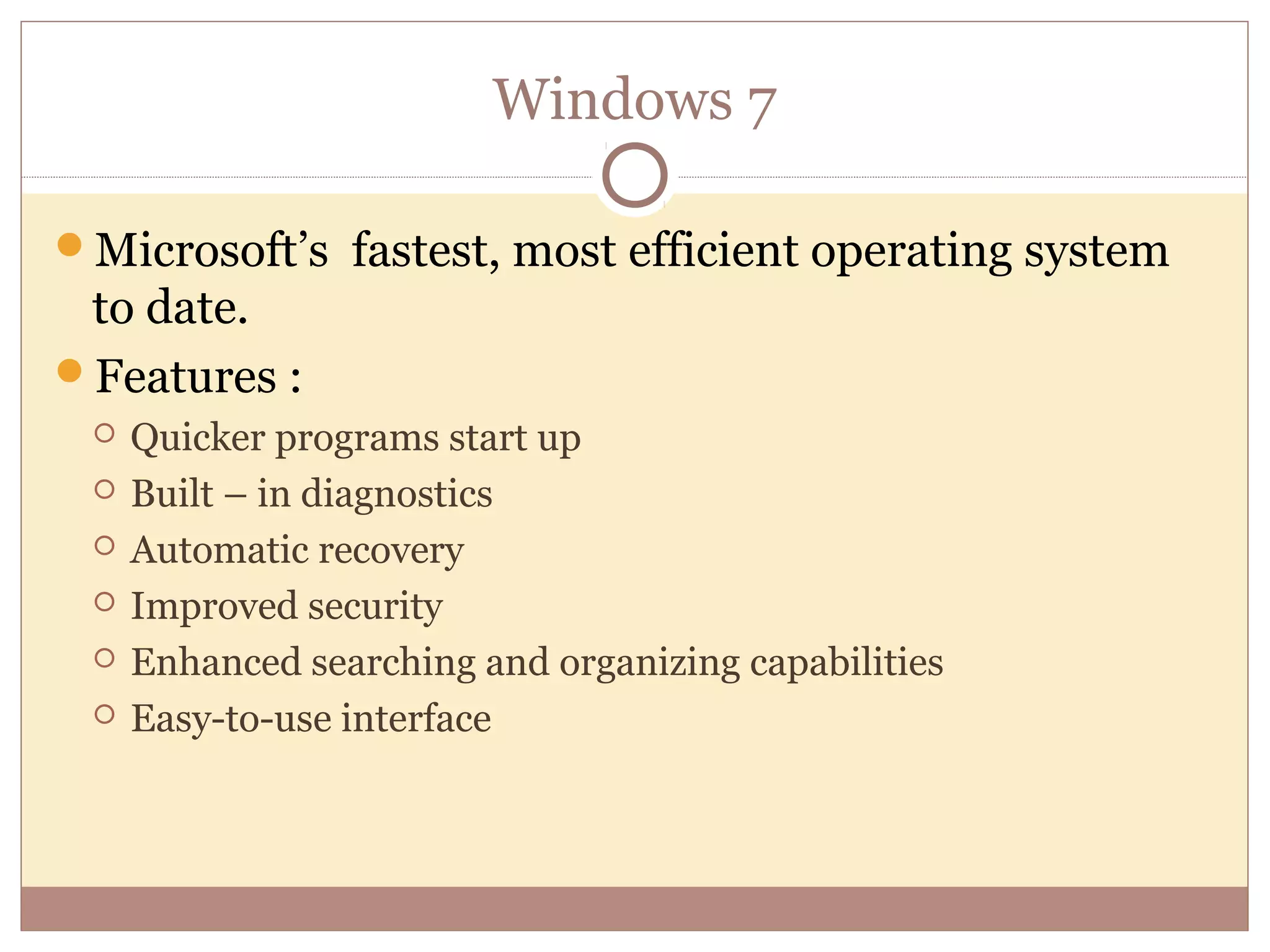 Windows 7

Microsoft’s fastest, most efficient operating system
 to date.
Features :
    Quicker programs start up
    Built – in diagnostics
    Automatic recovery
    Improved security
    Enhanced searching and organizing capabilities
    Easy-to-use interface
 