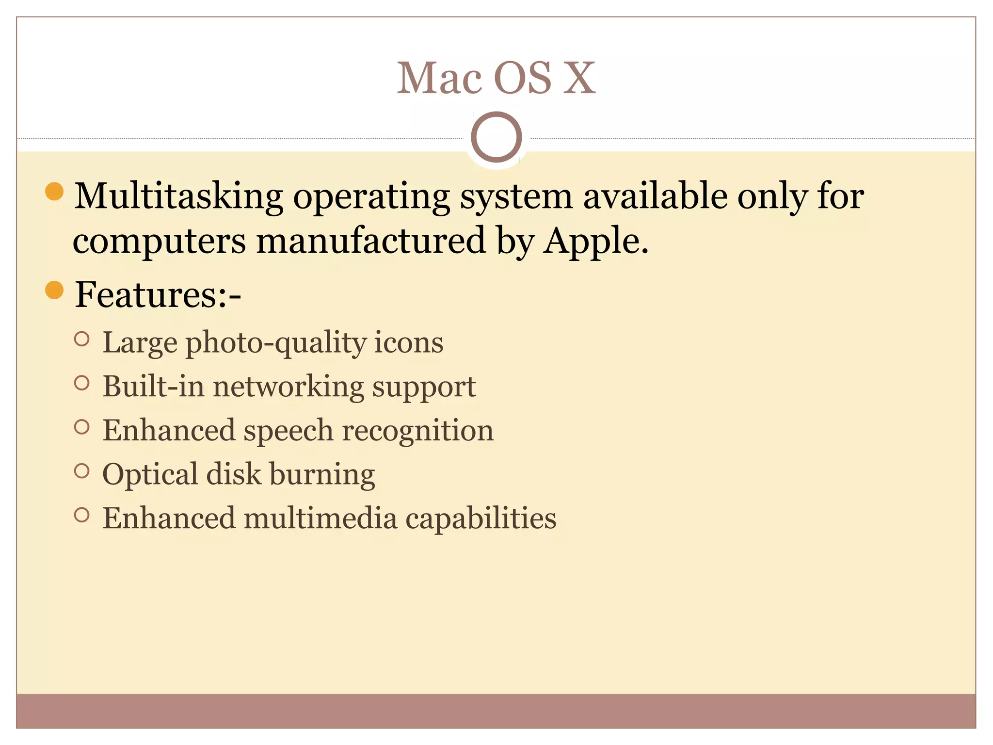 Mac OS X

Multitasking operating system available only for
 computers manufactured by Apple.
Features:-
    Large photo-quality icons
    Built-in networking support
    Enhanced speech recognition
    Optical disk burning
    Enhanced multimedia capabilities
 
