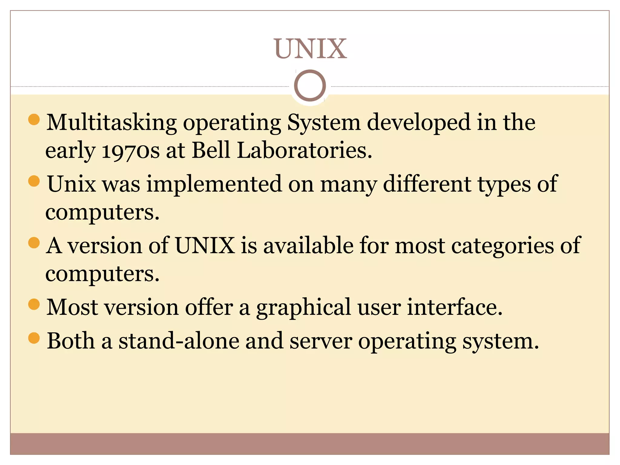 UNIX

Multitasking operating System developed in the
 early 1970s at Bell Laboratories.
Unix was implemented on many different types of
 computers.
A version of UNIX is available for most categories of
 computers.
Most version offer a graphical user interface.
Both a stand-alone and server operating system.
 