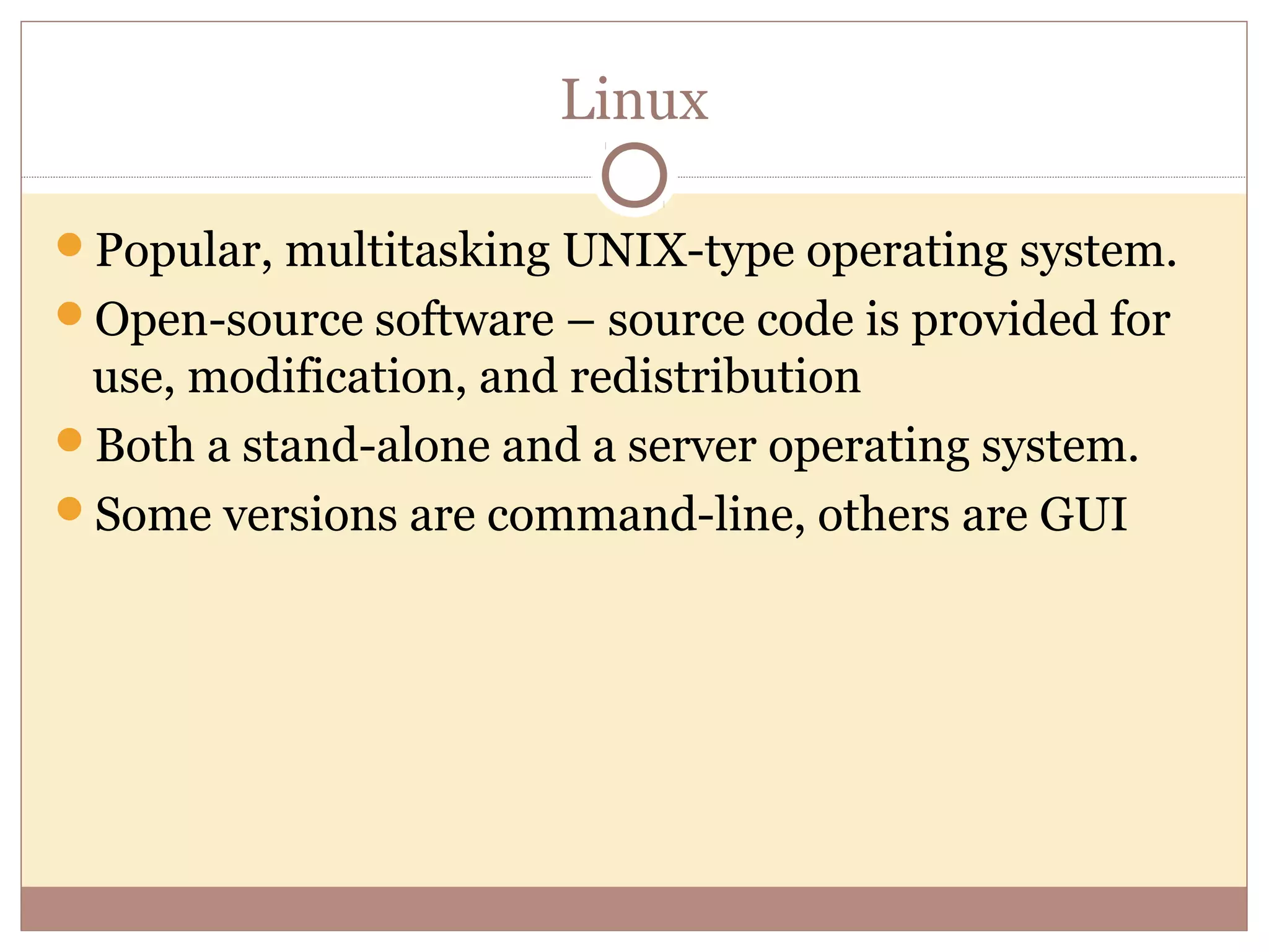 Linux

Popular, multitasking UNIX-type operating system.
Open-source software – source code is provided for
 use, modification, and redistribution
Both a stand-alone and a server operating system.
Some versions are command-line, others are GUI
 