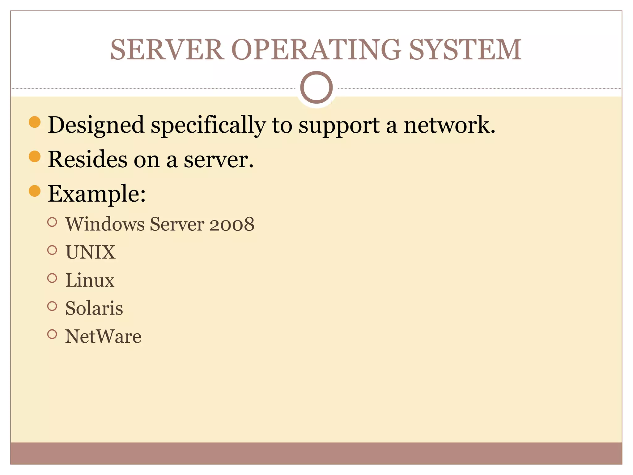 SERVER OPERATING SYSTEM

Designed specifically to support a network.
Resides on a server.
Example:
    Windows Server 2008
    UNIX
    Linux
    Solaris
    NetWare
 