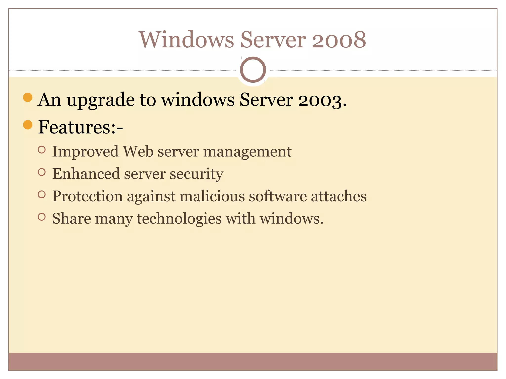 Windows Server 2008

An upgrade to windows Server 2003.
Features:-
    Improved Web server management
    Enhanced server security
    Protection against malicious software attaches
    Share many technologies with windows.
 
