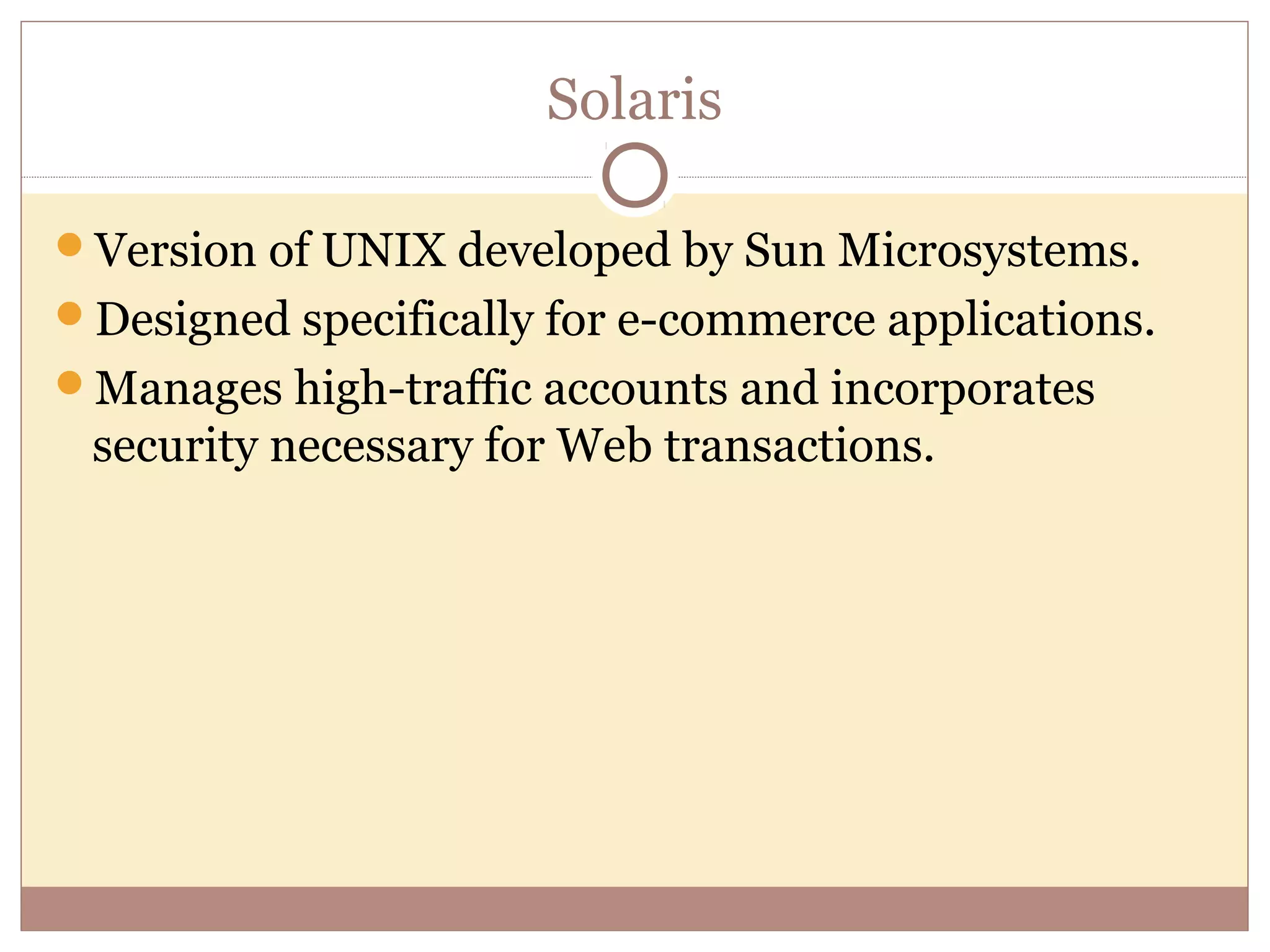 Solaris

Version of UNIX developed by Sun Microsystems.
Designed specifically for e-commerce applications.
Manages high-traffic accounts and incorporates
 security necessary for Web transactions.
 