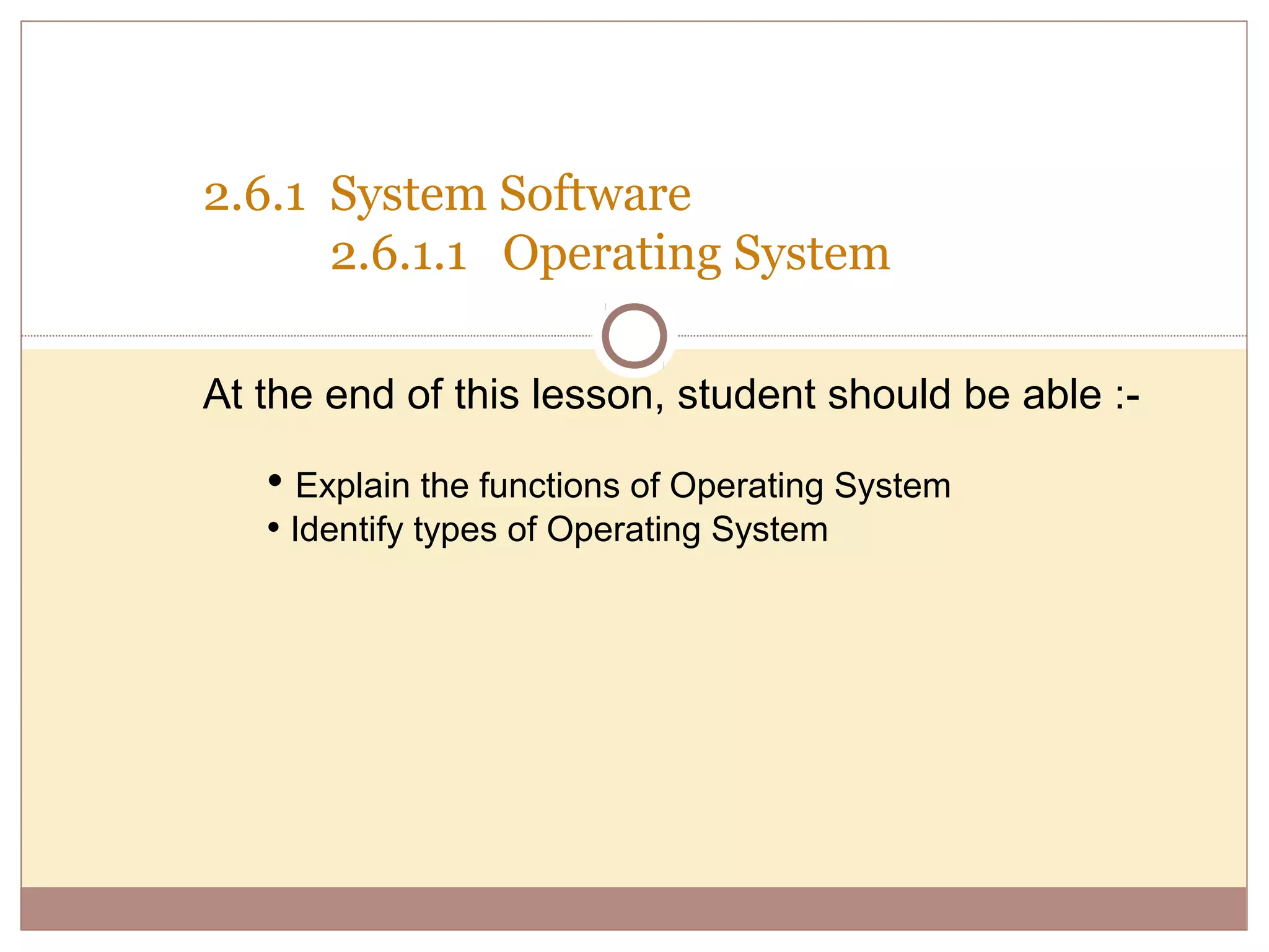 2.6.1 System Software
      2.6.1.1 Operating System

At the end of this lesson, student should be able :-

   • Explain the functions of Operating System
   • Identify types of Operating System
 