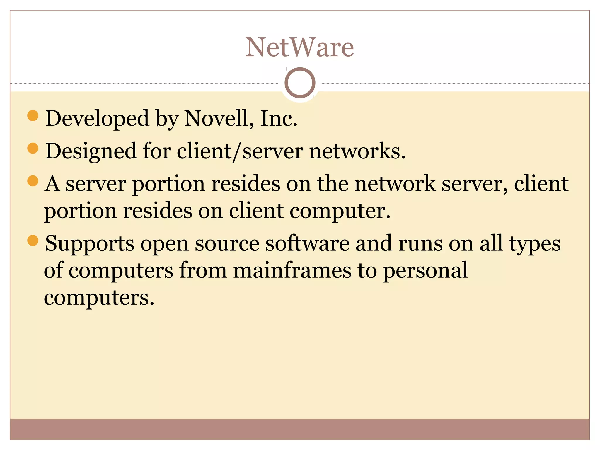 NetWare

Developed by Novell, Inc.
Designed for client/server networks.
A server portion resides on the network server, client
 portion resides on client computer.
Supports open source software and runs on all types
 of computers from mainframes to personal
 computers.
 
