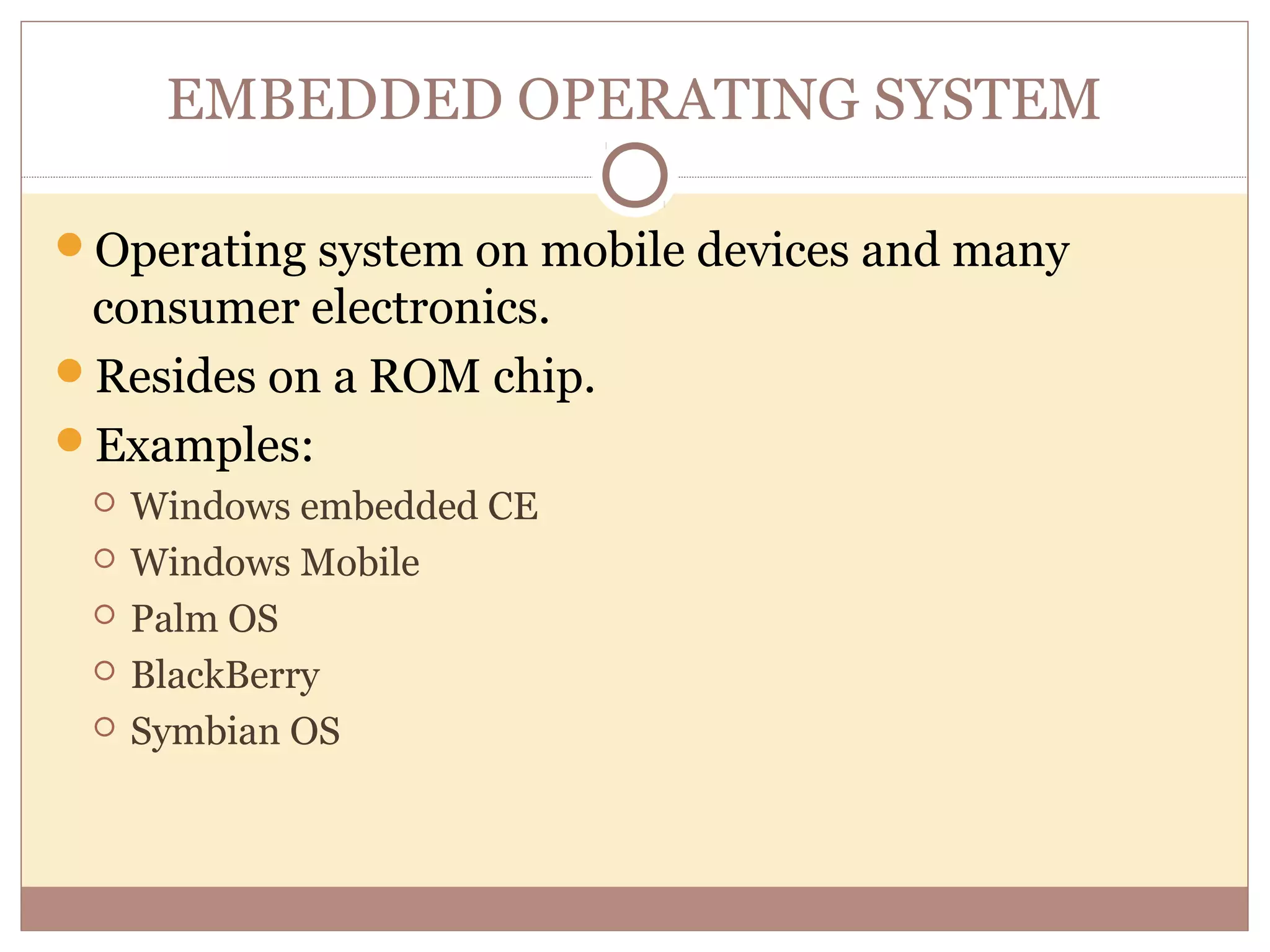 EMBEDDED OPERATING SYSTEM

Operating system on mobile devices and many
 consumer electronics.
Resides on a ROM chip.
Examples:
    Windows embedded CE
    Windows Mobile
    Palm OS
    BlackBerry
    Symbian OS
 