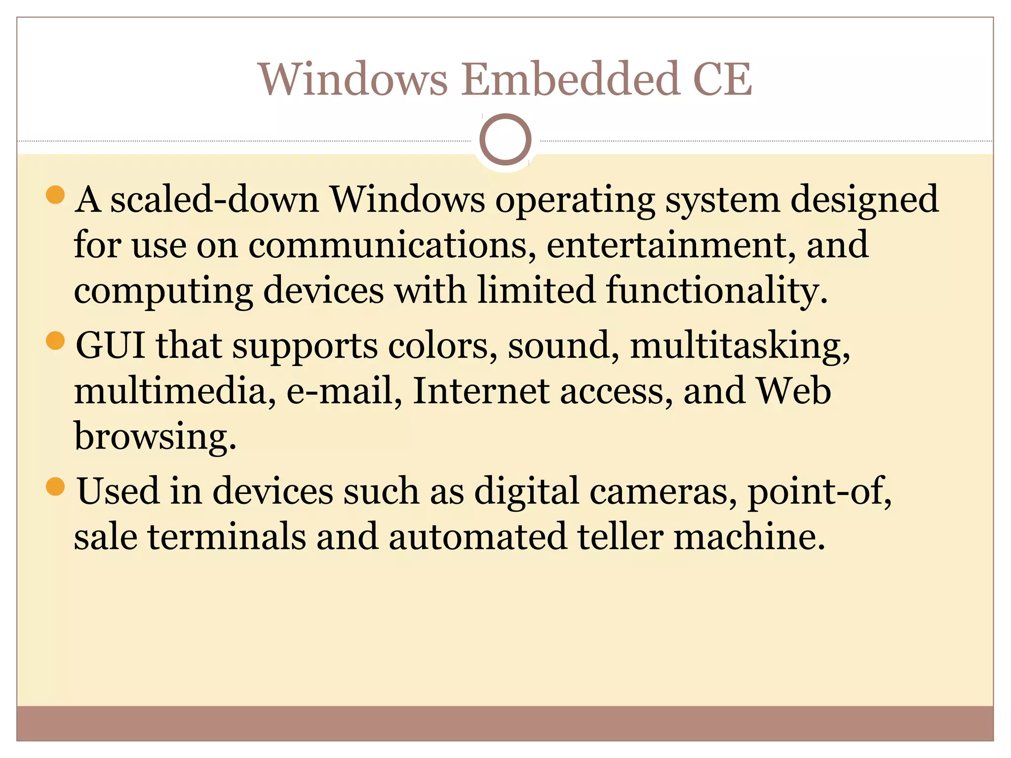 Windows Embedded CE

A scaled-down Windows operating system designed
 for use on communications, entertainment, and
 computing devices with limited functionality.
GUI that supports colors, sound, multitasking,
 multimedia, e-mail, Internet access, and Web
 browsing.
Used in devices such as digital cameras, point-of,
 sale terminals and automated teller machine.
 