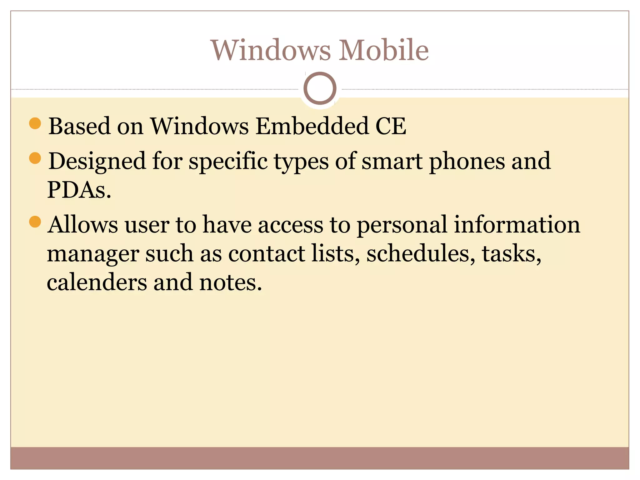 Windows Mobile

Based on Windows Embedded CE
Designed for specific types of smart phones and
 PDAs.
Allows user to have access to personal information
 manager such as contact lists, schedules, tasks,
 calenders and notes.
 