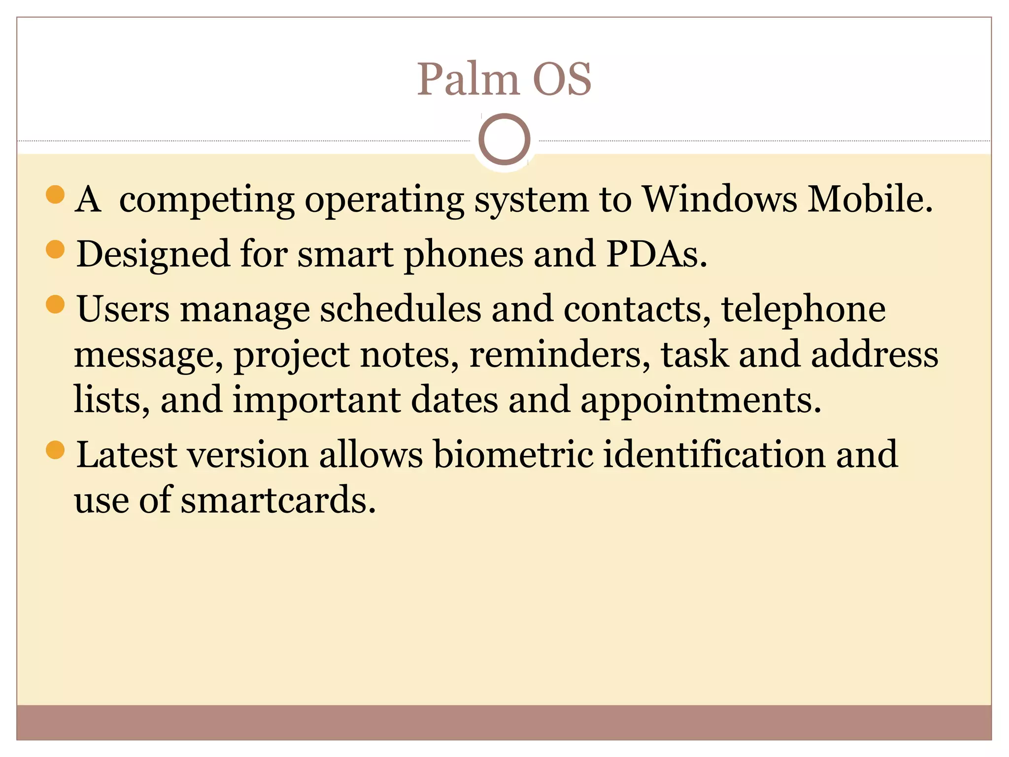 Palm OS

A competing operating system to Windows Mobile.
Designed for smart phones and PDAs.
Users manage schedules and contacts, telephone
 message, project notes, reminders, task and address
 lists, and important dates and appointments.
Latest version allows biometric identification and
 use of smartcards.
 
