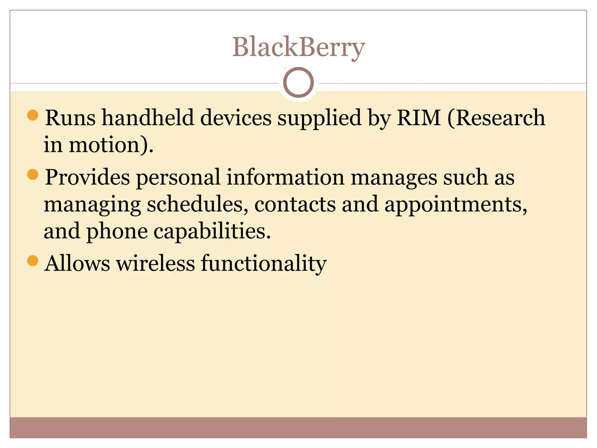BlackBerry

Runs handheld devices supplied by RIM (Research
 in motion).
Provides personal information manages such as
 managing schedules, contacts and appointments,
 and phone capabilities.
Allows wireless functionality
 