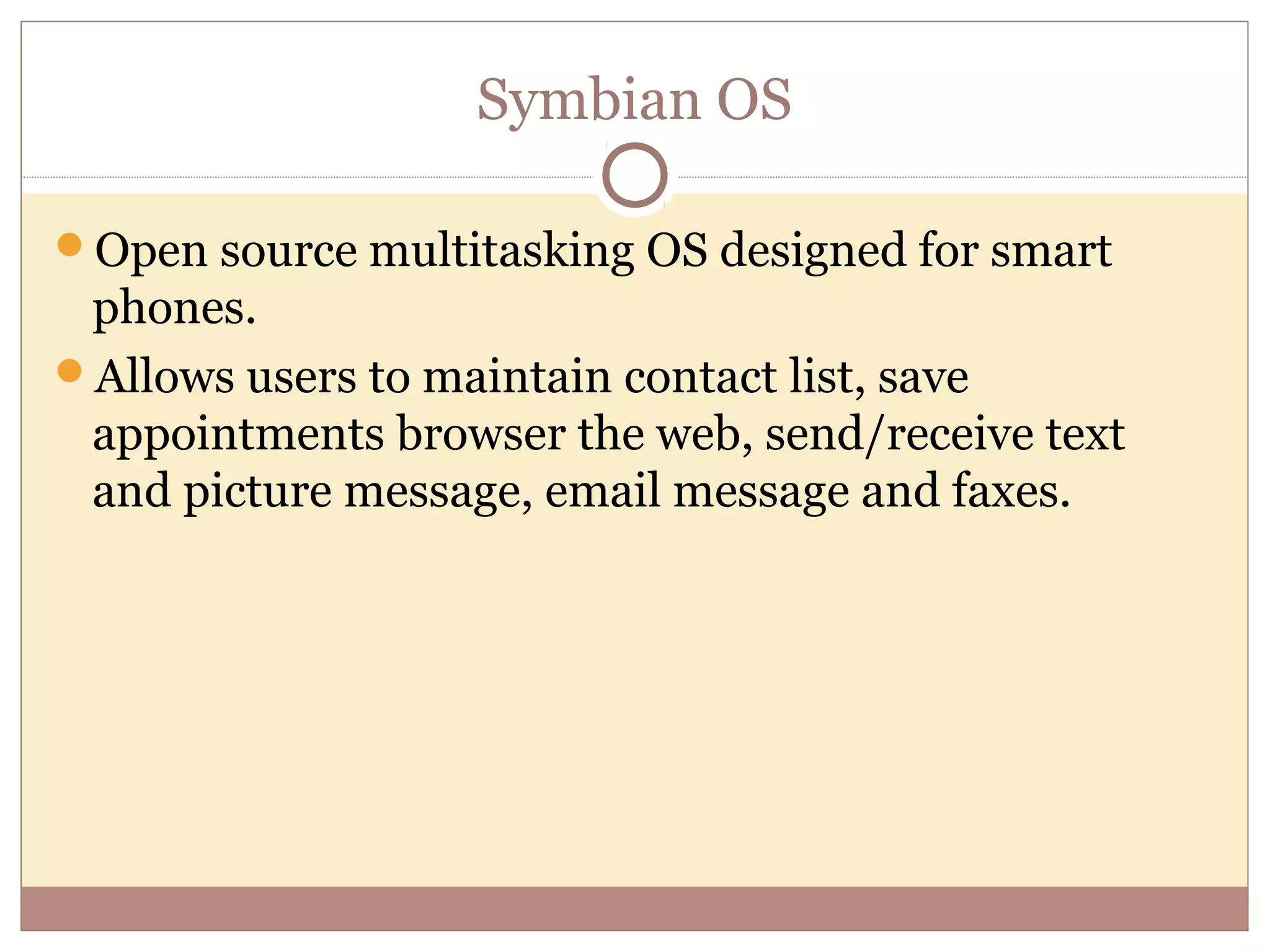 Symbian OS

Open source multitasking OS designed for smart
 phones.
Allows users to maintain contact list, save
 appointments browser the web, send/receive text
 and picture message, email message and faxes.
 