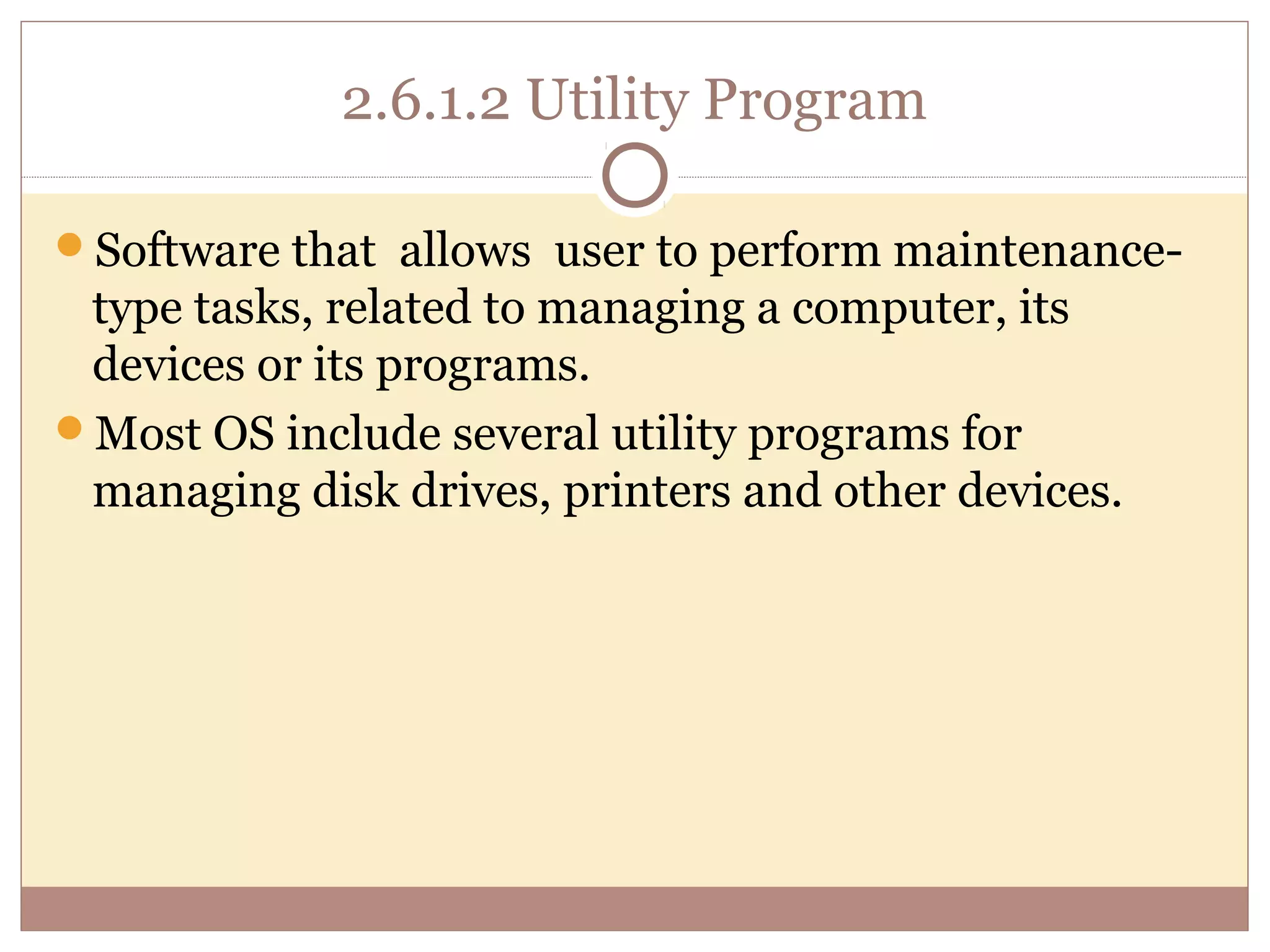 2.6.1.2 Utility Program

Software that allows user to perform maintenance-
 type tasks, related to managing a computer, its
 devices or its programs.
Most OS include several utility programs for
 managing disk drives, printers and other devices.
 