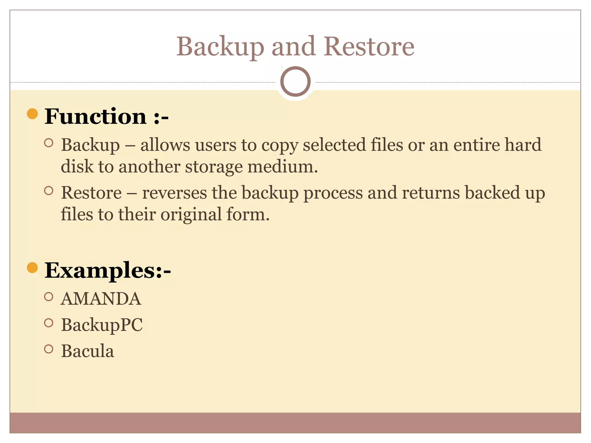 Backup and Restore

Function :-
    Backup – allows users to copy selected files or an entire hard
     disk to another storage medium.
    Restore – reverses the backup process and returns backed up
     files to their original form.


Examples:-
    AMANDA
    BackupPC
    Bacula
 