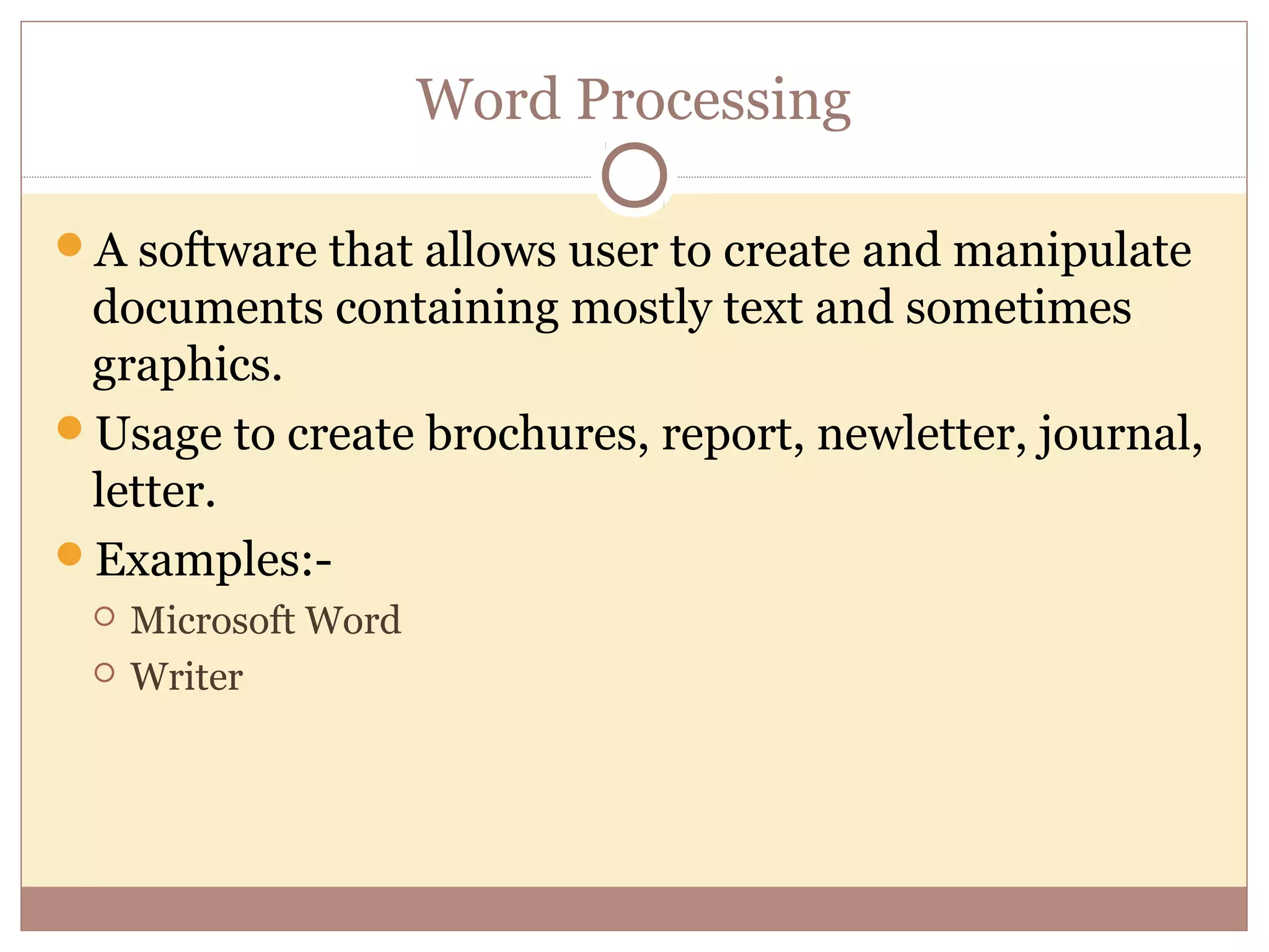 Word Processing

A software that allows user to create and manipulate
 documents containing mostly text and sometimes
 graphics.
Usage to create brochures, report, newletter, journal,
 letter.
Examples:-
    Microsoft Word
    Writer
 