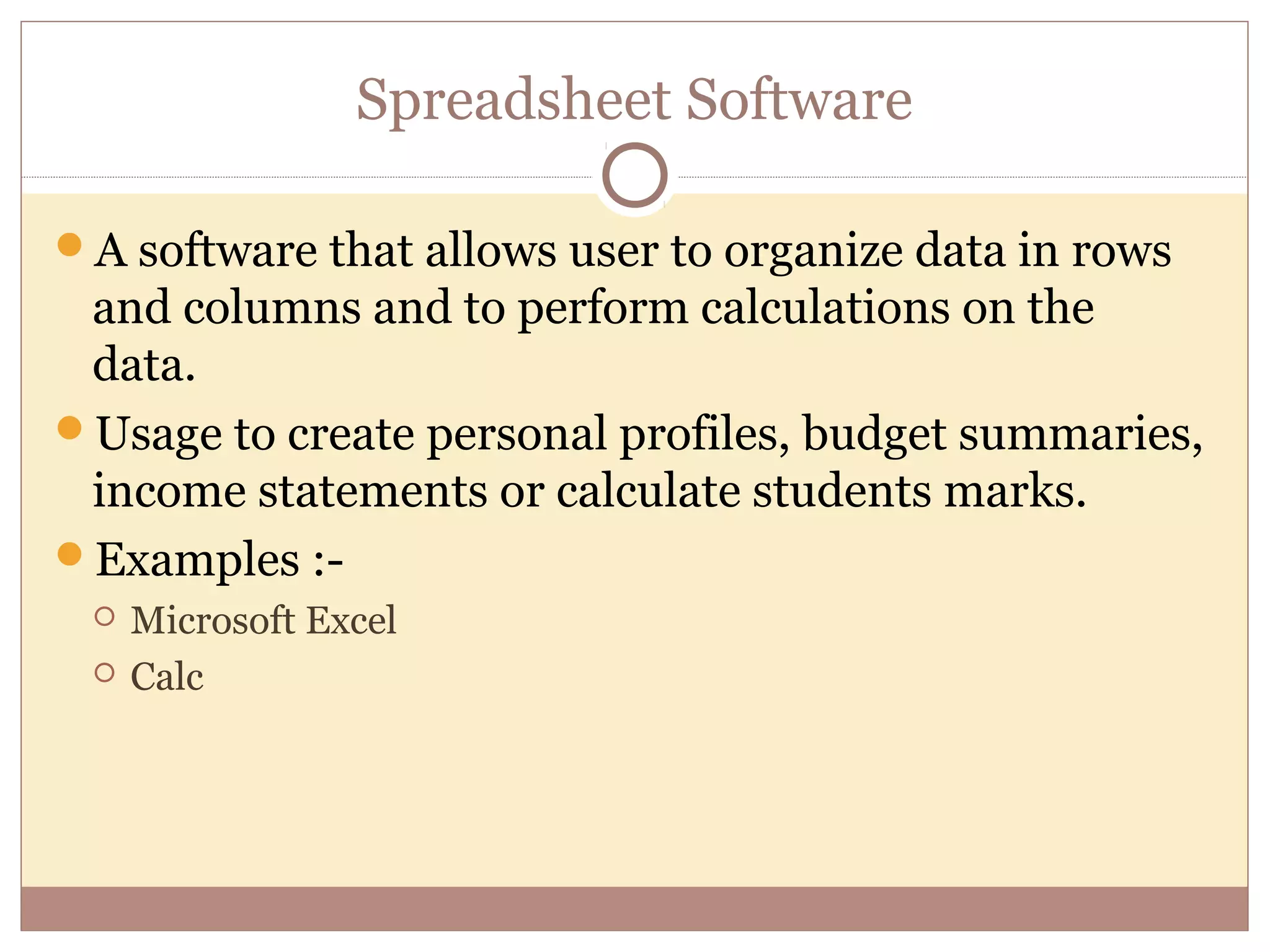 Spreadsheet Software

A software that allows user to organize data in rows
 and columns and to perform calculations on the
 data.
Usage to create personal profiles, budget summaries,
 income statements or calculate students marks.
Examples :-
    Microsoft Excel
    Calc
 