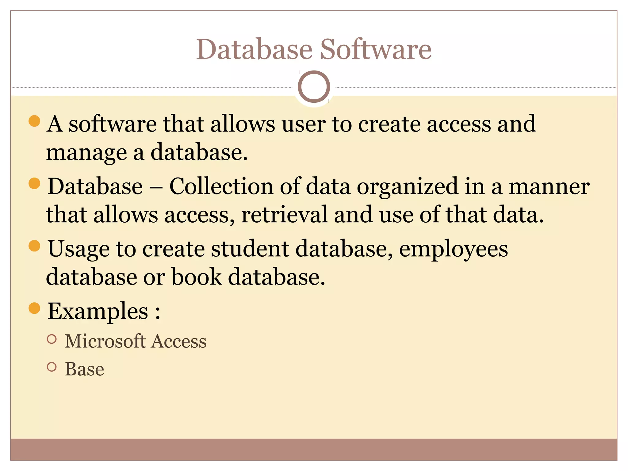 Database Software

A software that allows user to create access and
 manage a database.
Database – Collection of data organized in a manner
 that allows access, retrieval and use of that data.
Usage to create student database, employees
 database or book database.
Examples :
    Microsoft Access
    Base
 