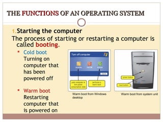 THE FUNCTIONS OF AN OPERATING SYSTEM

 1.Starting the computer
 The process of starting or restarting a computer is
  called booting.
   Cold boot
    Turning on
    computer that
    has been
    powered off

   Warm boot
                      Warm boot from Windows   Warm boot from system unit
    Restarting        desktop

    computer that
    is powered on
 
