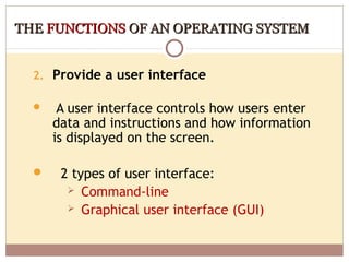THE FUNCTIONS OF AN OPERATING SYSTEM


  2. Provide a user interface

      A user interface controls how users enter
      data and instructions and how information
      is displayed on the screen.

      2 types of user interface:
         Command-line
         Graphical user interface (GUI)
 