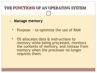 THE FUNCTIONS OF AN OPERATING SYSTEM


  4. Manage memory

      Purpose - to optimize the use of RAM

      OS allocates data & instructions to
       memory while being processed, monitors
       the contents of memory, and release from
       memory when the processor no longer
       requires them.
 