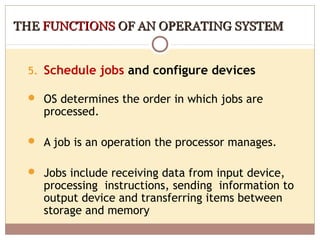 THE FUNCTIONS OF AN OPERATING SYSTEM


 5. Schedule jobs and configure devices

  OS determines the order in which jobs are
    processed.

  A job is an operation the processor manages.


  Jobs include receiving data from input device,
    processing instructions, sending information to
    output device and transferring items between
    storage and memory
 