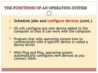 THE FUNCTIONS OF AN OPERATING SYSTEM


  5. Schedule jobs and configure devices (cont.)

   OS will configure any new device added to the
    computer so that it can work with the computer.

   Program that tells operating system how to
    communicate with a specific device is called a
    device driver.

   With Plug and Play, operating system
    automatically configures new devices as you
    connect them.
 