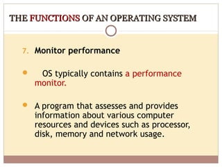 THE FUNCTIONS OF AN OPERATING SYSTEM


  7. Monitor performance

      OS typically contains a performance
      monitor.

   A program that assesses and provides
      information about various computer
      resources and devices such as processor,
      disk, memory and network usage.
 