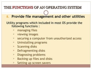 THE FUNCTIONS OF AN OPERATING SYSTEM

 8. Provide file management and other utilities

 Utility programs which included in most OS provide the
     following functions :
        managing files
        viewing images
        securing a computer from unauthorized access
        Uninstalling programs
        Scanning disks
        Defragmenting disks
        Diagnosing problems
        Backing up files and disks
        Setting up screen savers
 