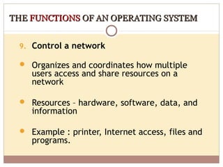 THE FUNCTIONS OF AN OPERATING SYSTEM


 9. Control a network

  Organizes and coordinates how multiple
    users access and share resources on a
    network

  Resources – hardware, software, data, and
    information

  Example : printer, Internet access, files and
    programs.
 