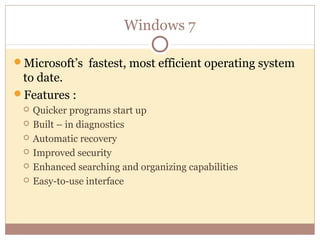 Windows 7

Microsoft’s fastest, most efficient operating system
 to date.
Features :
    Quicker programs start up
    Built – in diagnostics
    Automatic recovery
    Improved security
    Enhanced searching and organizing capabilities
    Easy-to-use interface
 