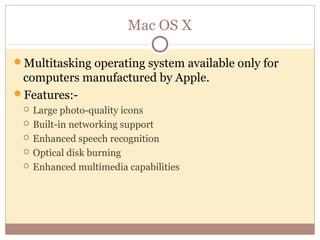 Mac OS X

Multitasking operating system available only for
 computers manufactured by Apple.
Features:-
    Large photo-quality icons
    Built-in networking support
    Enhanced speech recognition
    Optical disk burning
    Enhanced multimedia capabilities
 
