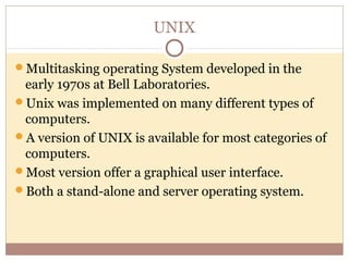 UNIX

Multitasking operating System developed in the
 early 1970s at Bell Laboratories.
Unix was implemented on many different types of
 computers.
A version of UNIX is available for most categories of
 computers.
Most version offer a graphical user interface.
Both a stand-alone and server operating system.
 