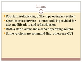Linux

Popular, multitasking UNIX-type operating system.
Open-source software – source code is provided for
 use, modification, and redistribution
Both a stand-alone and a server operating system.
Some versions are command-line, others are GUI
 