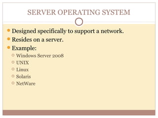 SERVER OPERATING SYSTEM

Designed specifically to support a network.
Resides on a server.
Example:
    Windows Server 2008
    UNIX
    Linux
    Solaris
    NetWare
 