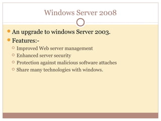 Windows Server 2008

An upgrade to windows Server 2003.
Features:-
    Improved Web server management
    Enhanced server security
    Protection against malicious software attaches
    Share many technologies with windows.
 