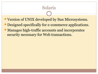 Solaris

Version of UNIX developed by Sun Microsystems.
Designed specifically for e-commerce applications.
Manages high-traffic accounts and incorporates
 security necessary for Web transactions.
 