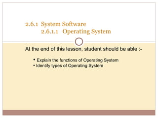 2.6.1 System Software
      2.6.1.1 Operating System

At the end of this lesson, student should be able :-

   • Explain the functions of Operating System
   • Identify types of Operating System
 