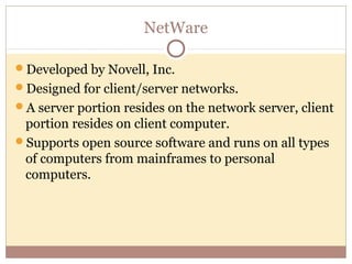 NetWare

Developed by Novell, Inc.
Designed for client/server networks.
A server portion resides on the network server, client
 portion resides on client computer.
Supports open source software and runs on all types
 of computers from mainframes to personal
 computers.
 