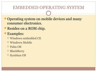 EMBEDDED OPERATING SYSTEM

Operating system on mobile devices and many
 consumer electronics.
Resides on a ROM chip.
Examples:
    Windows embedded CE
    Windows Mobile
    Palm OS
    BlackBerry
    Symbian OS
 